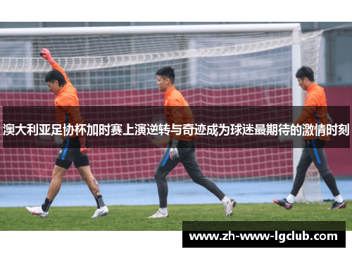 澳大利亚足协杯加时赛上演逆转与奇迹成为球迷最期待的激情时刻