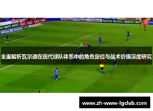 全面解析瓦尔迪在现代球队体系中的角色定位与战术价值深度研究