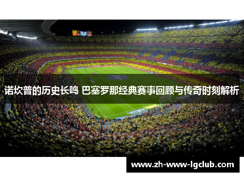 诺坎普的历史长鸣 巴塞罗那经典赛事回顾与传奇时刻解析