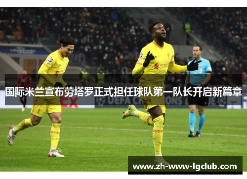 国际米兰宣布劳塔罗正式担任球队第一队长开启新篇章