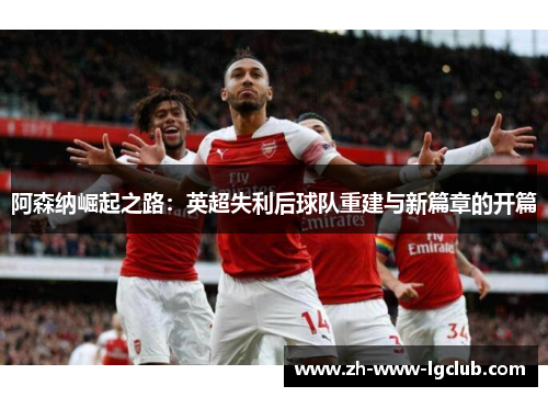 阿森纳崛起之路:英超失利后球队重建与新篇章的开篇 阿森纳崛起之路:英超失利后球队重建与新篇章的开篇
